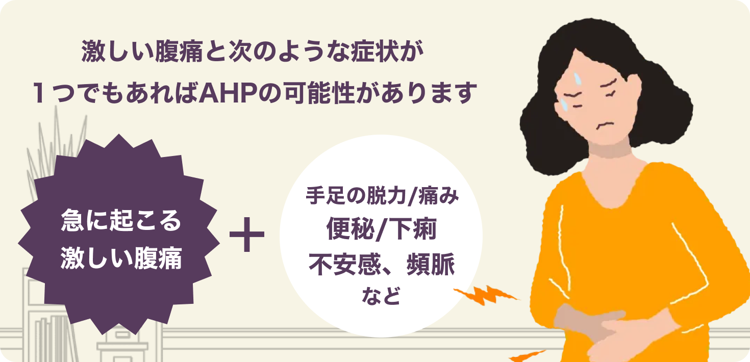 急に起こる激しい腹痛と次のような症状が1つでもあればAHPの可能性があります。手足の脱力/痛み・便秘/下痢・不安感・頻脈など
