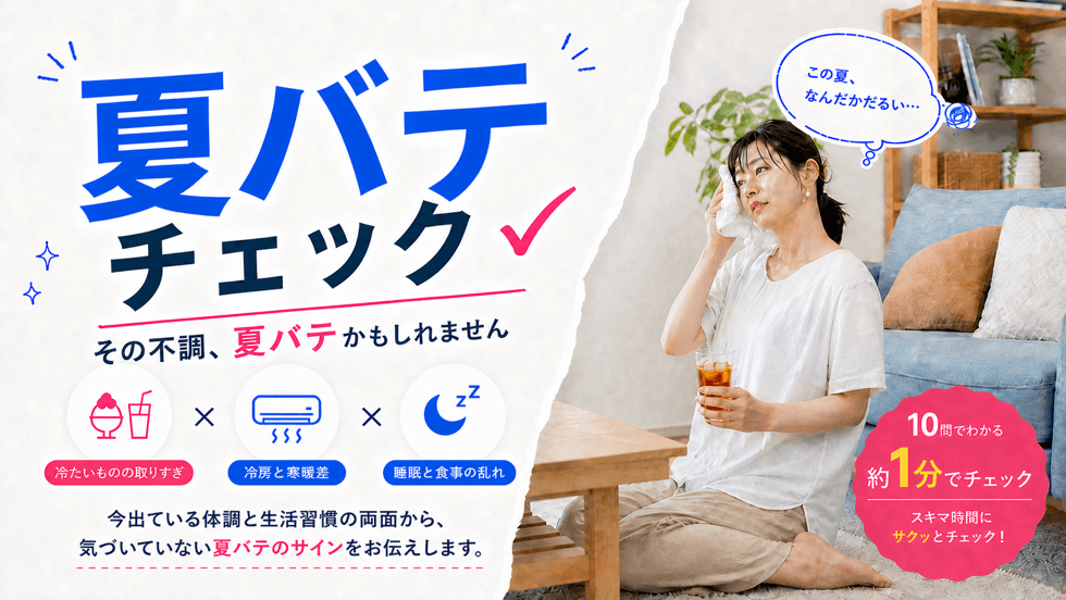夏バテチェック。その不調、夏バテかもしれません。冷たいものの取りすぎ・冷房と寒暖差・睡眠と食事の乱れ。10問でわかる、約1分でチェック。